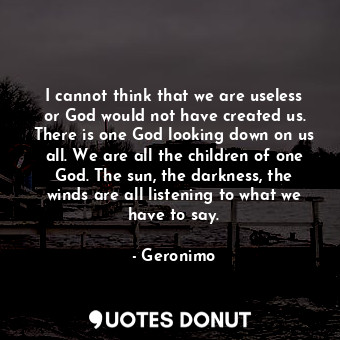 I cannot think that we are useless or God would not have created us. There is one God looking down on us all. We are all the children of one God. The sun, the darkness, the winds are all listening to what we have to say.