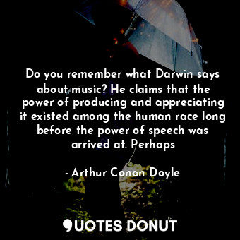 Do you remember what Darwin says about music? He claims that the power of producing and appreciating it existed among the human race long before the power of speech was arrived at. Perhaps