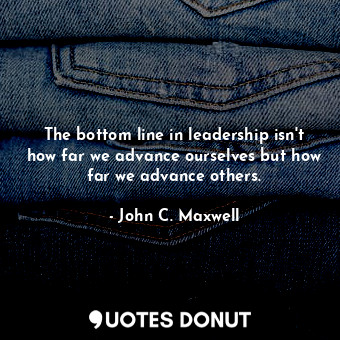 The bottom line in leadership isn't how far we advance ourselves but how far we advance others.