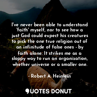 I've never been able to understand 'faith' myself, nor to see how a just God could expect his creatures to pick the one true religion out of an infinitude of false ones - by faith alone. It strikes me as a sloppy way to run an organization, whether universe or a smaller one.