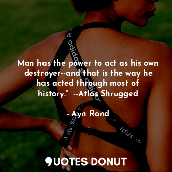 Man has the power to act as his own destroyer--and that is the way he has acted through most of history.”  --Atlas Shrugged