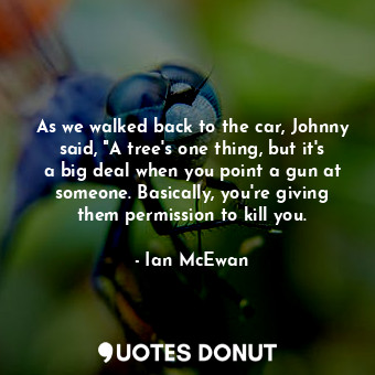 As we walked back to the car, Johnny said, "A tree's one thing, but it's a big deal when you point a gun at someone. Basically, you're giving them permission to kill you.