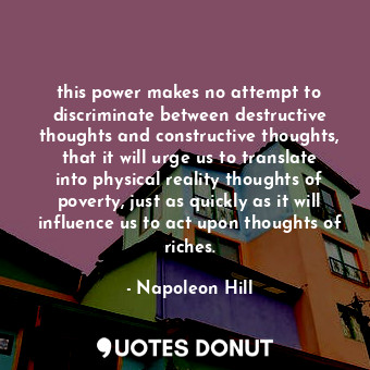 this power makes no attempt to discriminate between destructive thoughts and constructive thoughts, that it will urge us to translate into physical reality thoughts of poverty, just as quickly as it will influence us to act upon thoughts of riches.