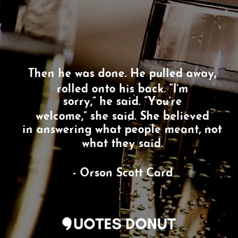 Then he was done. He pulled away, rolled onto his back. “I’m sorry,” he said. “You’re welcome,” she said. She believed in answering what people meant, not what they said.