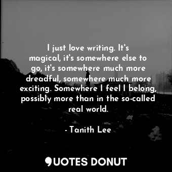 I just love writing. It&#39;s magical, it&#39;s somewhere else to go, it&#39;s somewhere much more dreadful, somewhere much more exciting. Somewhere I feel I belong, possibly more than in the so-called real world.