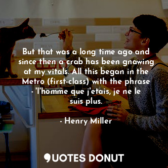 But that was a long time ago and since then a crab has been gnawing at my vitals. All this began in the Metro (first-class) with the phrase - 'l'homme que j'etais, je ne le suis plus.