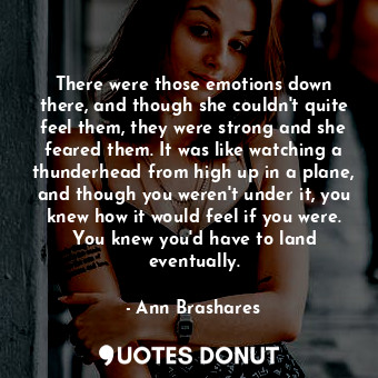 There were those emotions down there, and though she couldn't quite feel them, they were strong and she feared them. It was like watching a thunderhead from high up in a plane, and though you weren't under it, you knew how it would feel if you were. You knew you'd have to land eventually.