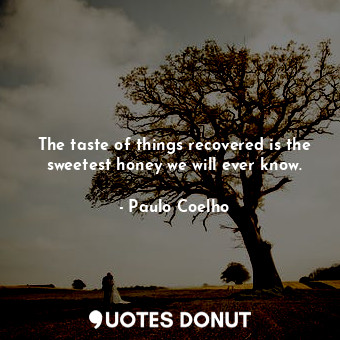 The taste of things recovered is the sweetest honey we will ever know.