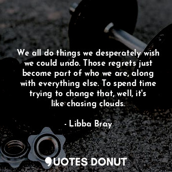 We all do things we desperately wish we could undo. Those regrets just become part of who we are, along with everything else. To spend time trying to change that, well, it's like chasing clouds.