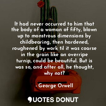 It had never occurred to him that the body of a woman of fifty, blown up to monstrous dimensions by childbearing, then hardened, roughened by work til it was coarse in the grain like an overripe turnip, could be beautiful. But is was so, and after all, he thought, why not?