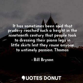It has sometimes been said that prudery reached such a height in the nineteenth century that people took to dressing their piano legs in little skirts lest they rouse anyone to untimely passion. Thomas