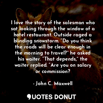 I love the story of the salesman who sat looking through the window of a hotel restaurant. Outside raged a blinding snowstorm. “Do you think the roads will be clear enough in the morning to travel?” he asked his waiter. “That depends,” the waiter replied. “Are you on salary or commission?