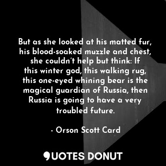 But as she looked at his matted fur, his blood-soaked muzzle and chest, she couldn’t help but think: If this winter god, this walking rug, this one-eyed whining bear is the magical guardian of Russia, then Russia is going to have a very troubled future.