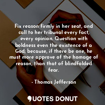 Fix reason firmly in her seat, and call to her tribunal every fact, every opinion. Question with boldness even the existence of a God; because, if there be one, he must more approve of the homage of reason, than that of blindfolded fear.
