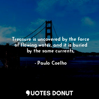 Treasure is uncovered by the force of flowing water, and it is buried by the same currents,