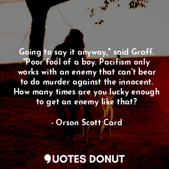 Going to say it anyway," said Graff. "Poor fool of a boy. Pacifism only works with an enemy that can't bear to do murder against the innocent. How many times are you lucky enough to get an enemy like that?