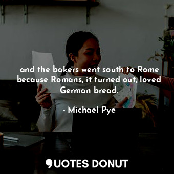and the bakers went south to Rome because Romans, it turned out, loved German bread.