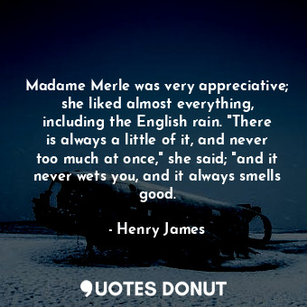 Madame Merle was very appreciative; she liked almost everything, including the English rain. "There is always a little of it, and never too much at once," she said; "and it never wets you, and it always smells good.