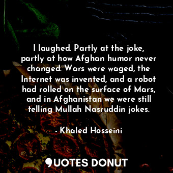 I laughed. Partly at the joke, partly at how Afghan humor never changed. Wars were waged, the Internet was invented, and a robot had rolled on the surface of Mars, and in Afghanistan we were still telling Mullah Nasruddin jokes.