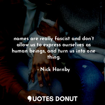 names are really fascist and don’t allow us to express ourselves as human beings, and turn us into one thing.