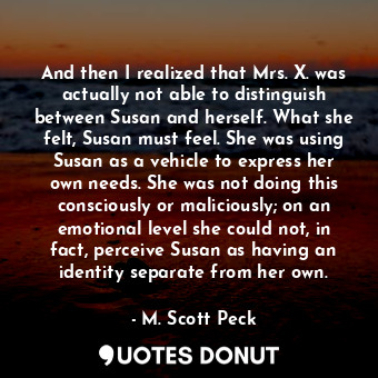 And then I realized that Mrs. X. was actually not able to distinguish between Susan and herself. What she felt, Susan must feel. She was using Susan as a vehicle to express her own needs. She was not doing this consciously or maliciously; on an emotional level she could not, in fact, perceive Susan as having an identity separate from her own.