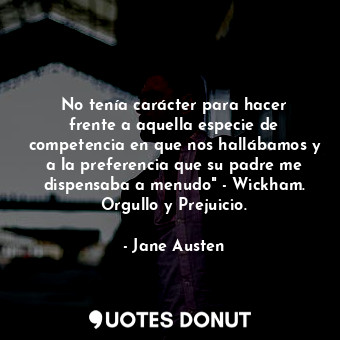 No tenía carácter para hacer frente a aquella especie de competencia en que nos hallábamos y a la preferencia que su padre me dispensaba a menudo" - Wickham. Orgullo y Prejuicio.