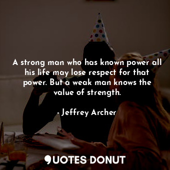 A strong man who has known power all his life may lose respect for that power. But a weak man knows the value of strength.