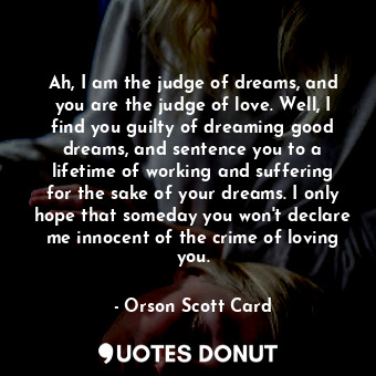 Ah, I am the judge of dreams, and you are the judge of love. Well, I find you guilty of dreaming good dreams, and sentence you to a lifetime of working and suffering for the sake of your dreams. I only hope that someday you won't declare me innocent of the crime of loving you.