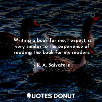 Writing a book for me, I expect, is very similar to the experience of reading the book for my readers.