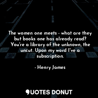 The women one meets - what are they but books one has already read? You're a library of the unknown, the uncut. Upon my word I've a subscription.