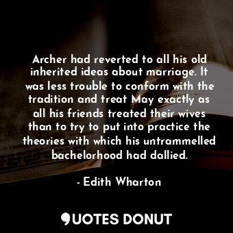 Archer had reverted to all his old inherited ideas about marriage. It was less trouble to conform with the tradition and treat May exactly as all his friends treated their wives than to try to put into practice the theories with which his untrammelled bachelorhood had dallied.