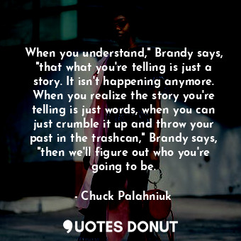 When you understand," Brandy says, "that what you're telling is just a story. It isn't happening anymore. When you realize the story you're telling is just words, when you can just crumble it up and throw your past in the trashcan," Brandy says, "then we'll figure out who you're going to be.