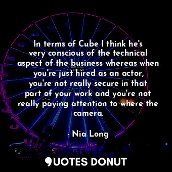 In terms of Cube I think he&#39;s very conscious of the technical aspect of the business whereas when you&#39;re just hired as an actor, you&#39;re not really secure in that part of your work and you&#39;re not really paying attention to where the camera.