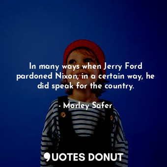 In many ways when Jerry Ford pardoned Nixon, in a certain way, he did speak for the country.