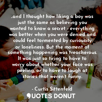 ..and I thought how liking a boy was just the same as believing you wanted to know a secret - everything was better when you were denied and could feel tormented by curiousity or loneliness. But the moment of something happening was treacherous. It was just so tiring to have to worry about whether your face was peeling, or to have to laugh at stories that weren’t funny.