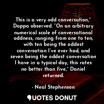 This is a very odd conversation,” Dappa observed. “On an arbitrary numerical scale of conversational oddness, ranging from one to ten, with ten being the oddest conversation I’ve ever had, and seven being the oddest conversation I have in a typical day, this rates no better than five,” Daniel returned.