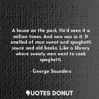 A house on the park. He'd seen it a million times. And now was in it. It smelled of man sweat and spaghetti sauce and old books. Like a library where sweaty men went to cook spaghetti.