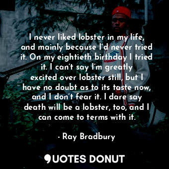 I never liked lobster in my life, and mainly because I’d never tried it. On my eightieth birthday I tried it. I can’t say I’m greatly excited over lobster still, but I have no doubt as to its taste now, and I don’t fear it. I dare say death will be a lobster, too, and I can come to terms with it.