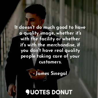 It doesn&#39;t do much good to have a quality image, whether it&#39;s with the facility or whether it&#39;s with the merchandise, if you don&#39;t have real quality people taking care of your customers.