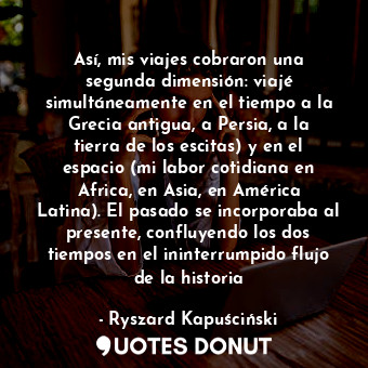 Así, mis viajes cobraron una segunda dimensión: viajé simultáneamente en el tiempo a la Grecia antigua, a Persia, a la tierra de los escitas) y en el espacio (mi labor cotidiana en Africa, en Asia, en América Latina). El pasado se incorporaba al presente, confluyendo los dos tiempos en el ininterrumpido flujo de la historia