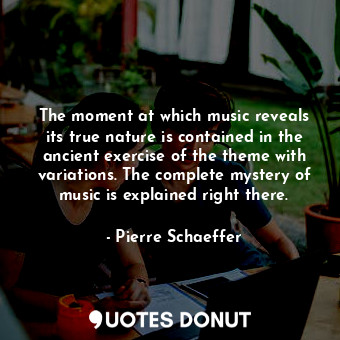 The moment at which music reveals its true nature is contained in the ancient exercise of the theme with variations. The complete mystery of music is explained right there.