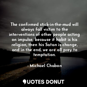 The confirmed stick-in-the-mud will always fall victim to the interventions of other people acting on impulse, because if habit is his religion, then his Satan is change, and in the end, we are all prey to temptation.