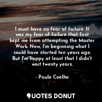 I must have no fear of failure. It was my fear of failure that first kept me from attempting the Master Work. Now, I'm beginning what I could have started ten years ago. But I'm happy at least that I didn't wait twenty years.