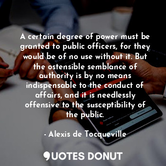 A certain degree of power must be granted to public officers, for they would be of no use without it. But the ostensible semblance of authority is by no means indispensable to the conduct of affairs, and it is needlessly offensive to the susceptibility of the public.