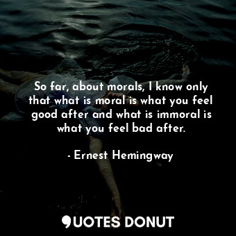 So far, about morals, I know only that what is moral is what you feel good after and what is immoral is what you feel bad after.