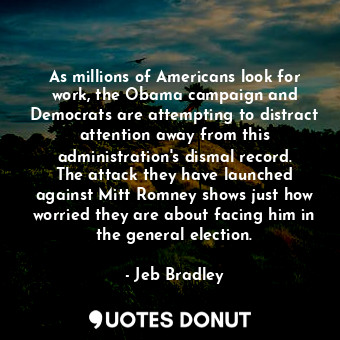 As millions of Americans look for work, the Obama campaign and Democrats are attempting to distract attention away from this administration&#39;s dismal record. The attack they have launched against Mitt Romney shows just how worried they are about facing him in the general election.