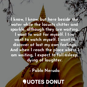  I know, I know, but here beside the water while the locusts chitter and sparkle,... - Pablo Neruda - Quotes Donut