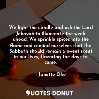 We light the candle and ask the Lord Jehovah to illuminate the week ahead. We sprinkle spices into the flame and remind ourselves that the Sabbath should remain a sweet scent in our lives, flavoring the days to come.