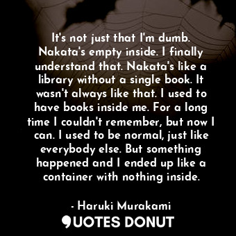 It's not just that I'm dumb. Nakata's empty inside. I finally understand that. Nakata's like a library without a single book. It wasn't always like that. I used to have books inside me. For a long time I couldn't remember, but now I can. I used to be normal, just like everybody else. But something happened and I ended up like a container with nothing inside.