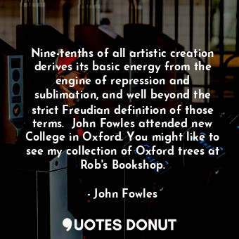 Nine-tenths of all artistic creation derives its basic energy from the engine of repression and sublimation, and well beyond the strict Freudian definition of those terms.  John Fowles attended new College in Oxford. You might like to see my collection of Oxford trees at Rob's Bookshop.